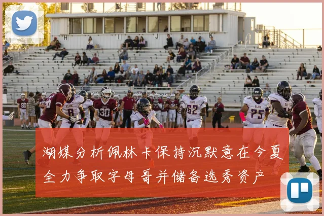 湖媒分析佩林卡保持沉默意在今夏全力争取字母哥并储备选秀资产