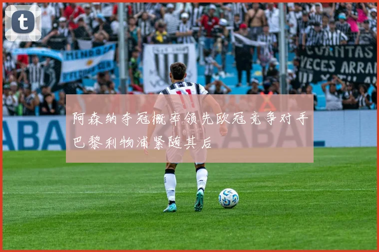阿森纳夺冠概率领先欧冠竞争对手巴黎利物浦紧随其后