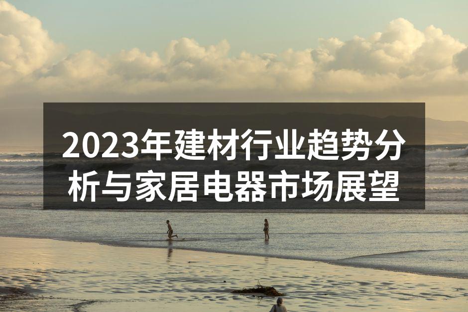 2023年建材行业趋势分析与家居电器市场展望